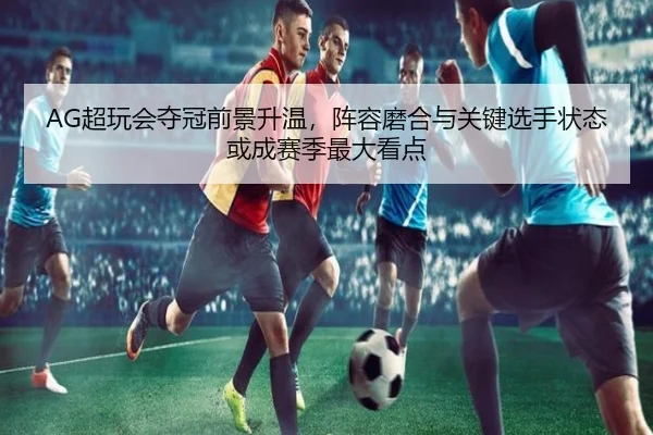 AG超玩会夺冠前景升温，阵容磨合与关键选手状态或成赛季最大看点